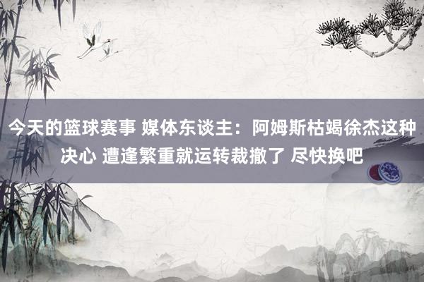 今天的篮球赛事 媒体东谈主：阿姆斯枯竭徐杰这种决心 遭逢繁重就运转裁撤了 尽快换吧