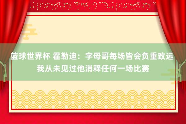 篮球世界杯 霍勒迪：字母哥每场皆会负重致远 我从未见过他消释任何一场比赛