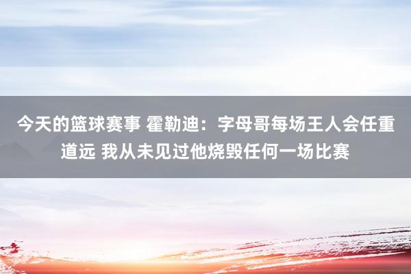 今天的篮球赛事 霍勒迪：字母哥每场王人会任重道远 我从未见过他烧毁任何一场比赛