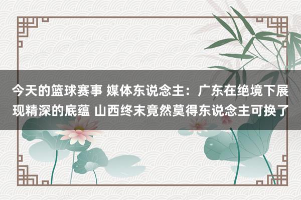 今天的篮球赛事 媒体东说念主：广东在绝境下展现精深的底蕴 山西终末竟然莫得东说念主可换了