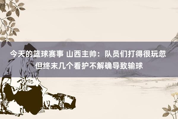 今天的篮球赛事 山西主帅：队员们打得很玩忽 但终末几个看护不解确导致输球