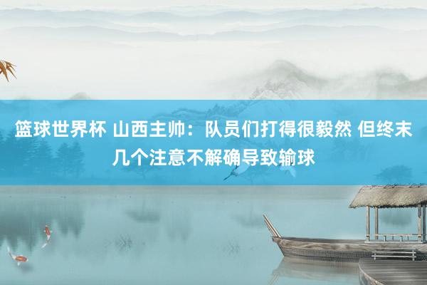 篮球世界杯 山西主帅：队员们打得很毅然 但终末几个注意不解确导致输球