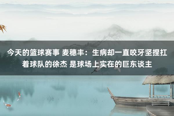 今天的篮球赛事 麦穗丰：生病却一直咬牙坚捏扛着球队的徐杰 是球场上实在的巨东谈主