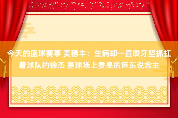 今天的篮球赛事 麦穗丰：生病却一直咬牙坚抓扛着球队的徐杰 是球场上委果的巨东说念主