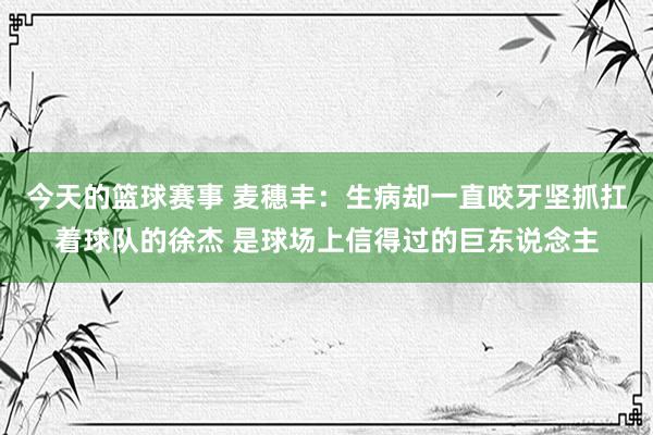 今天的篮球赛事 麦穗丰：生病却一直咬牙坚抓扛着球队的徐杰 是球场上信得过的巨东说念主