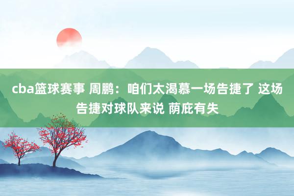 cba篮球赛事 周鹏：咱们太渴慕一场告捷了 这场告捷对球队来说 荫庇有失