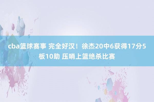 cba篮球赛事 完全好汉！徐杰20中6获得17分5板10助 压哨上篮绝杀比赛