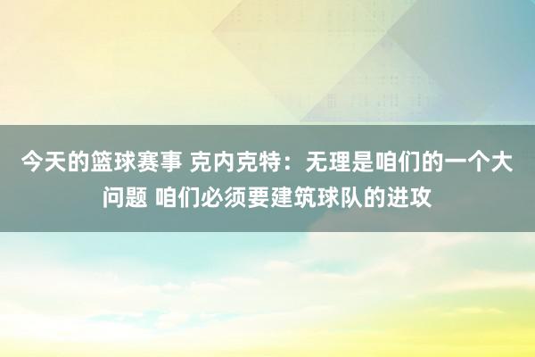 今天的篮球赛事 克内克特：无理是咱们的一个大问题 咱们必须要建筑球队的进攻