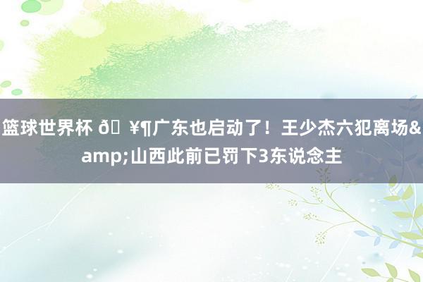 篮球世界杯 🥶广东也启动了！王少杰六犯离场&山西此前已罚下3东说念主