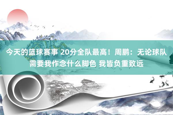 今天的篮球赛事 20分全队最高！周鹏：无论球队需要我作念什么脚色 我皆负重致远