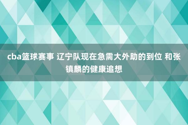 cba篮球赛事 辽宁队现在急需大外助的到位 和张镇麟的健康追想