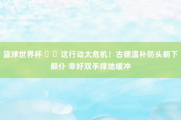 篮球世界杯 ⚠️这行动太危机！古德温补防头朝下颠仆 幸好双手撑地缓冲