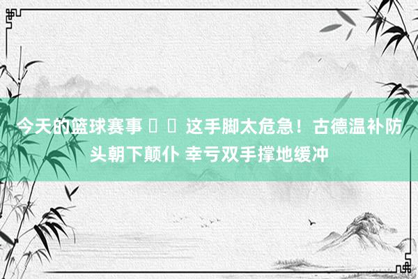 今天的篮球赛事 ⚠️这手脚太危急！古德温补防头朝下颠仆 幸亏双手撑地缓冲