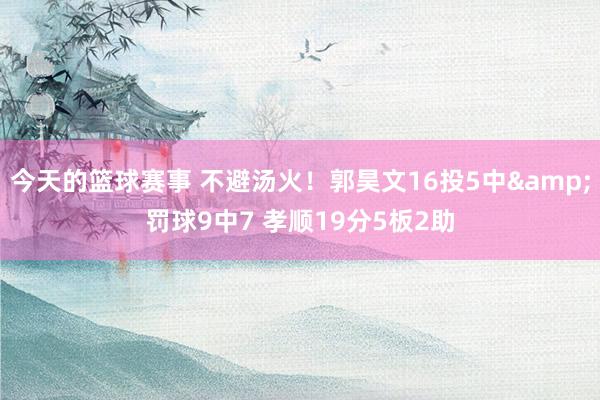 今天的篮球赛事 不避汤火！郭昊文16投5中&罚球9中7 孝顺19分5板2助