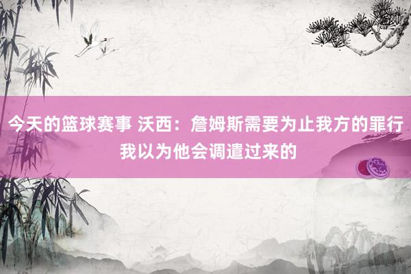 今天的篮球赛事 沃西：詹姆斯需要为止我方的罪行 我以为他会调遣过来的