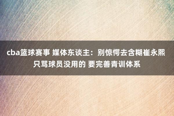 cba篮球赛事 媒体东谈主：别惊愕去含糊崔永熙 只骂球员没用的 要完善青训体系