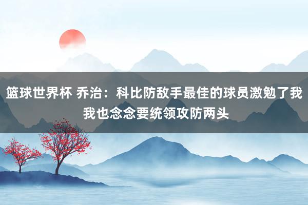 篮球世界杯 乔治：科比防敌手最佳的球员激勉了我 我也念念要统领攻防两头