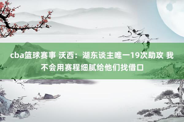 cba篮球赛事 沃西：湖东谈主唯一19次助攻 我不会用赛程细腻给他们找借口