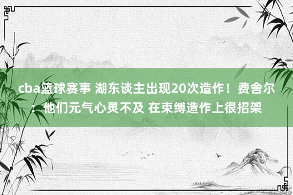 cba篮球赛事 湖东谈主出现20次造作！费舍尔：他们元气心灵不及 在束缚造作上很招架