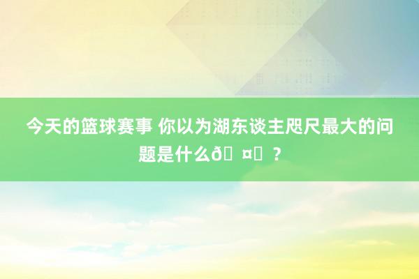 今天的篮球赛事 你以为湖东谈主咫尺最大的问题是什么🤔？