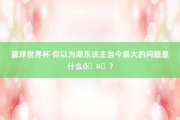 篮球世界杯 你以为湖东谈主当今最大的问题是什么🤔？