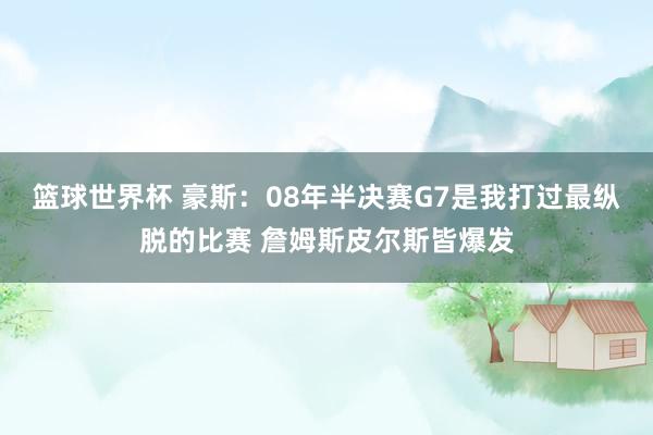 篮球世界杯 豪斯：08年半决赛G7是我打过最纵脱的比赛 詹姆斯皮尔斯皆爆发