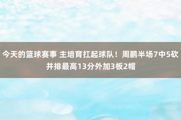 今天的篮球赛事 主培育扛起球队！周鹏半场7中5砍并排最高13分外加3板2帽