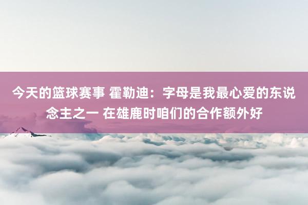 今天的篮球赛事 霍勒迪：字母是我最心爱的东说念主之一 在雄鹿时咱们的合作额外好