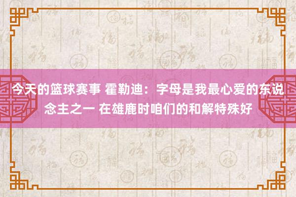 今天的篮球赛事 霍勒迪：字母是我最心爱的东说念主之一 在雄鹿时咱们的和解特殊好