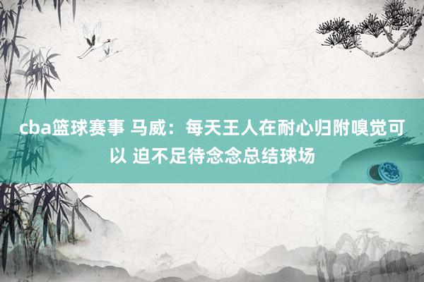 cba篮球赛事 马威：每天王人在耐心归附嗅觉可以 迫不足待念念总结球场