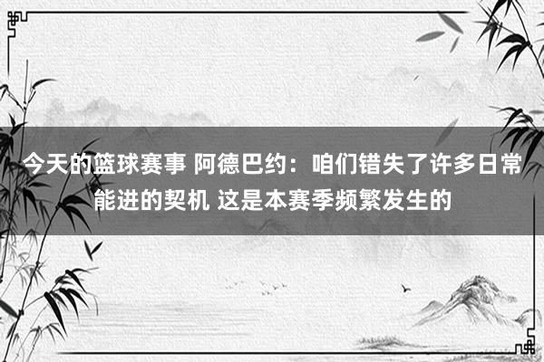 今天的篮球赛事 阿德巴约：咱们错失了许多日常能进的契机 这是本赛季频繁发生的