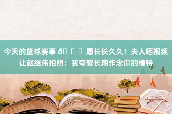 今天的篮球赛事 😁愿长长久久！夫人晒视频让赵继伟拍照：我夸耀长期作念你的模特