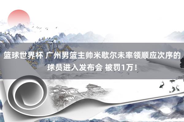 篮球世界杯 广州男篮主帅米歇尔未率领顺应次序的球员进入发布会 被罚1万！