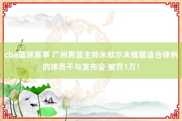 cba篮球赛事 广州男篮主帅米歇尔未提醒适合律例的球员干与发布会 被罚1万！