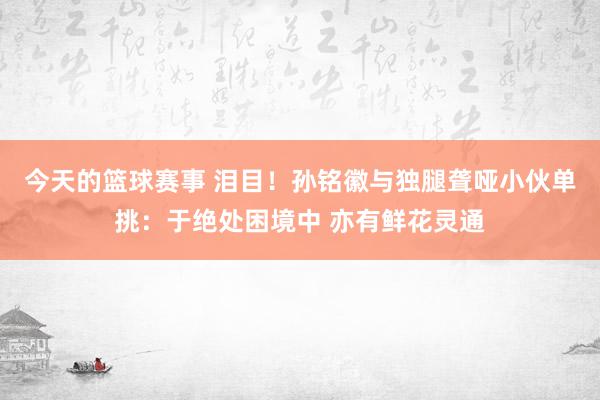 今天的篮球赛事 泪目！孙铭徽与独腿聋哑小伙单挑：于绝处困境中 亦有鲜花灵通