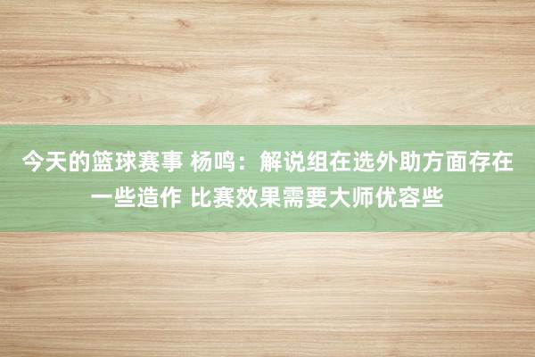 今天的篮球赛事 杨鸣：解说组在选外助方面存在一些造作 比赛效果需要大师优容些