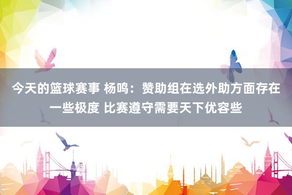 今天的篮球赛事 杨鸣：赞助组在选外助方面存在一些极度 比赛遵守需要天下优容些