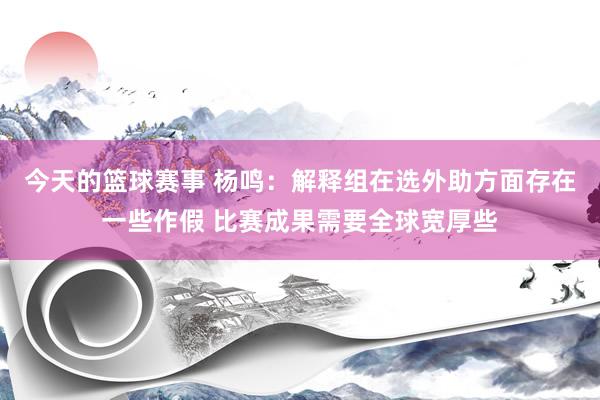 今天的篮球赛事 杨鸣：解释组在选外助方面存在一些作假 比赛成果需要全球宽厚些