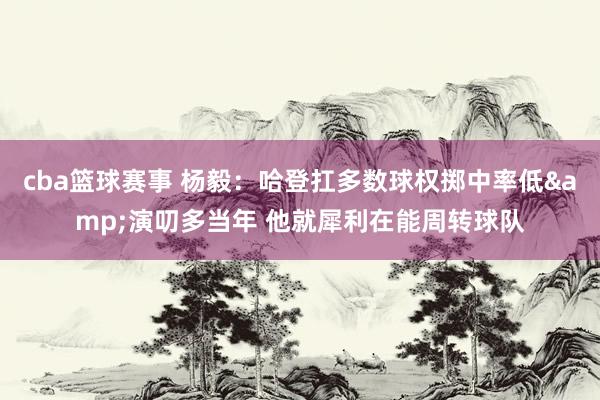 cba篮球赛事 杨毅：哈登扛多数球权掷中率低&演叨多当年 他就犀利在能周转球队