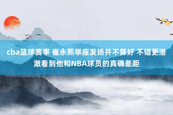 cba篮球赛事 崔永熙举座发扬并不算好 不错更澄澈看到他和NBA球员的真确差距