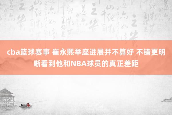 cba篮球赛事 崔永熙举座进展并不算好 不错更明晰看到他和NBA球员的真正差距