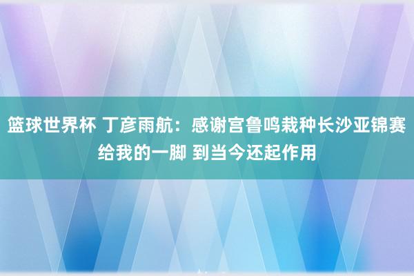 篮球世界杯 丁彦雨航：感谢宫鲁鸣栽种长沙亚锦赛给我的一脚 到当今还起作用