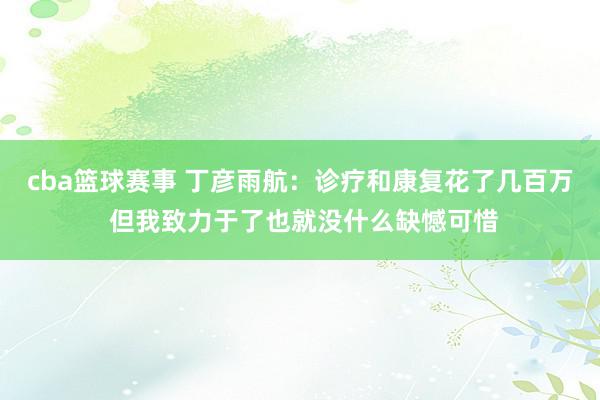 cba篮球赛事 丁彦雨航：诊疗和康复花了几百万 但我致力于了也就没什么缺憾可惜