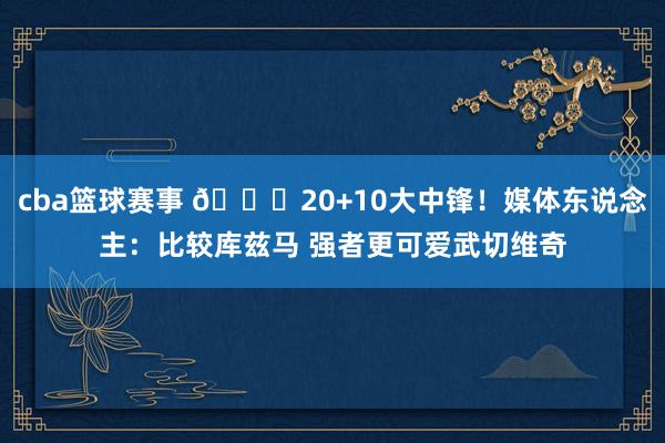 cba篮球赛事 😋20+10大中锋！媒体东说念主：比较库兹马 强者更可爱武切维奇