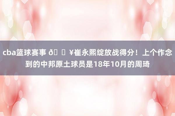 cba篮球赛事 🔥崔永熙绽放战得分！上个作念到的中邦原土球员是18年10月的周琦