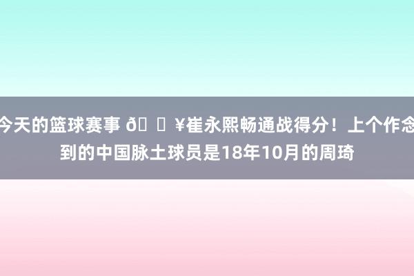 今天的篮球赛事 🔥崔永熙畅通战得分！上个作念到的中国脉土球员是18年10月的周琦