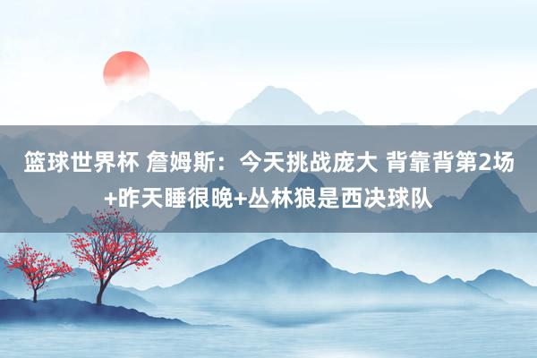 篮球世界杯 詹姆斯：今天挑战庞大 背靠背第2场+昨天睡很晚+丛林狼是西决球队