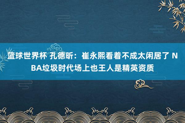 篮球世界杯 孔德昕：崔永熙看着不成太闲居了 NBA垃圾时代场上也王人是精英资质