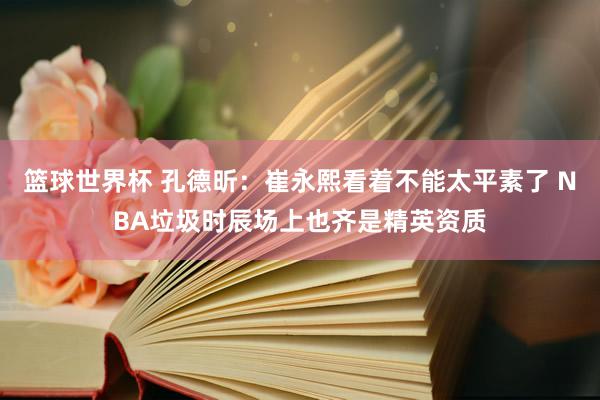 篮球世界杯 孔德昕：崔永熙看着不能太平素了 NBA垃圾时辰场上也齐是精英资质