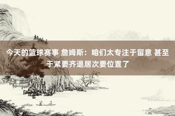 今天的篮球赛事 詹姆斯：咱们太专注于留意 甚至于紧要齐退居次要位置了